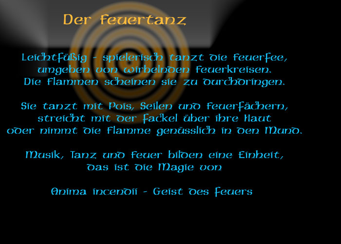 Der Feuertanz
Leichtfüßig – spielerisch tanzt die Feuerfee, umgeben von wirbelnden Feuerkreisen. Die Flammen scheinen sie zu durchdringen.
Sie tanzt mit Pois, Seilen und Feuerfächern, streicht mit der Fackel über ihre Haut oder nimmt die Flammen genüsslich in den Mund.
Musik, Tanz und Feuer bilden eine Einheit, das ist die Magie von Anima incendii – Geist des Feuers