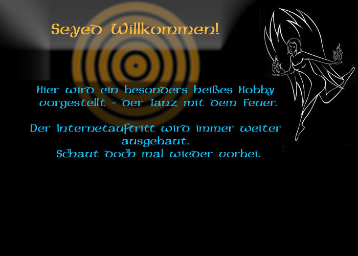 Seyed Willkommen!

Hier wird ein besonders heißes Hobby vorgestellt – der Tanz mit dem Feuer.

Die Vision nimmt Gestalt an.
Der Internetauftritt von Anima incendii wird mit viel kreativer Energie aufgebaut.

Also schaut mal wieder vorbei.